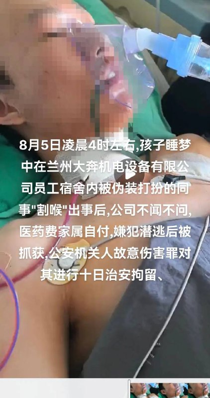 8月5日凌晨4时左右,孩子睡梦中在兰州大奔机电设备有限公司员工宿舍内被伪装打扮的同事 #割喉 出事后,公司不闻不问,医药费家属自付,嫌犯潜逃后被抓获,公安机关人故意伤害罪对其进行十日治安拘留8月5日凌晨4时左右,孩子睡梦中在兰州大奔机电设备有限公司员工宿舍内被伪装打扮的同事 #割喉 出事后,公司不闻不问,医药费家属自付,嫌犯潜逃后被抓获,公安机关人故意伤害罪对其进行十日治安拘留