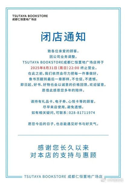 又一家茑屋书店即将歇业，成都店因业务调整在八月底终止营业8月13日，TSUTAYA BOOKSTOR（茑屋书店）成都仁恒置地广场店发布闭店通知，“因公司业务调整”，将于2025年8月31日（周日）22